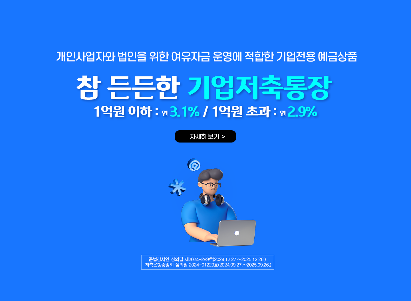 개인사업자와 법인을 위한 여유자금 운영에 적합한 기업전용 예금상품 / 참 든든한 기업저축통장 / 1억원이하: 연3.1% / 1억원 초과: 연2.9% / 준법감시인 심의필 제2024-289호(2024.12.27.~2025.12.26.) / 저축은행중앙회 심의필 2024-01229호(2024.09.27.~2025.09.26.)