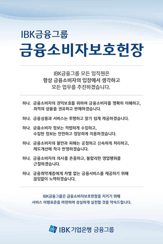 IBK금융그룹 금융소비자보호헌장
        IBK금융그룹 모든 임직원은 항상 금융소비자의 입장에서 생각하고 모든 업무를 추진하겠습니다. 
        하나, 금융소비자의 권익보호를 위하여 금융소비자를 명확히 이해하고, 최적의 상품을 권유하고 판매하겠습니다. 
        하나, 금융상품과 서비스는 투명하고 알기 쉽게 제공하겠습니다. 
        하나, 금융소비자 정보는 적법하게 수집하고, 수집한 정보는 안전하고 정당하게 이용하겠습니다. 
        하나, 금융소비자의 불만과 피해는 공정하고 신속하게 처리하고, 제도개선에 적극 반영하겠습니다. 
        하나, 금융소비자의 의사를 존중하고, 불합리한 영업행위를 근절하겠습니다.
        하나, 금융취약계층에게 차별 없는 금융서비스를 제공하기 위해 끊임없이 노력하겠습니다. 
        IBK금융그룹은 금융소비자보호헌장을 지키기 위해 서비스 이행표준을 마련하여 성실하게 실천할 것을 약속드립니다. 
        IBK기업은행 금융그룹